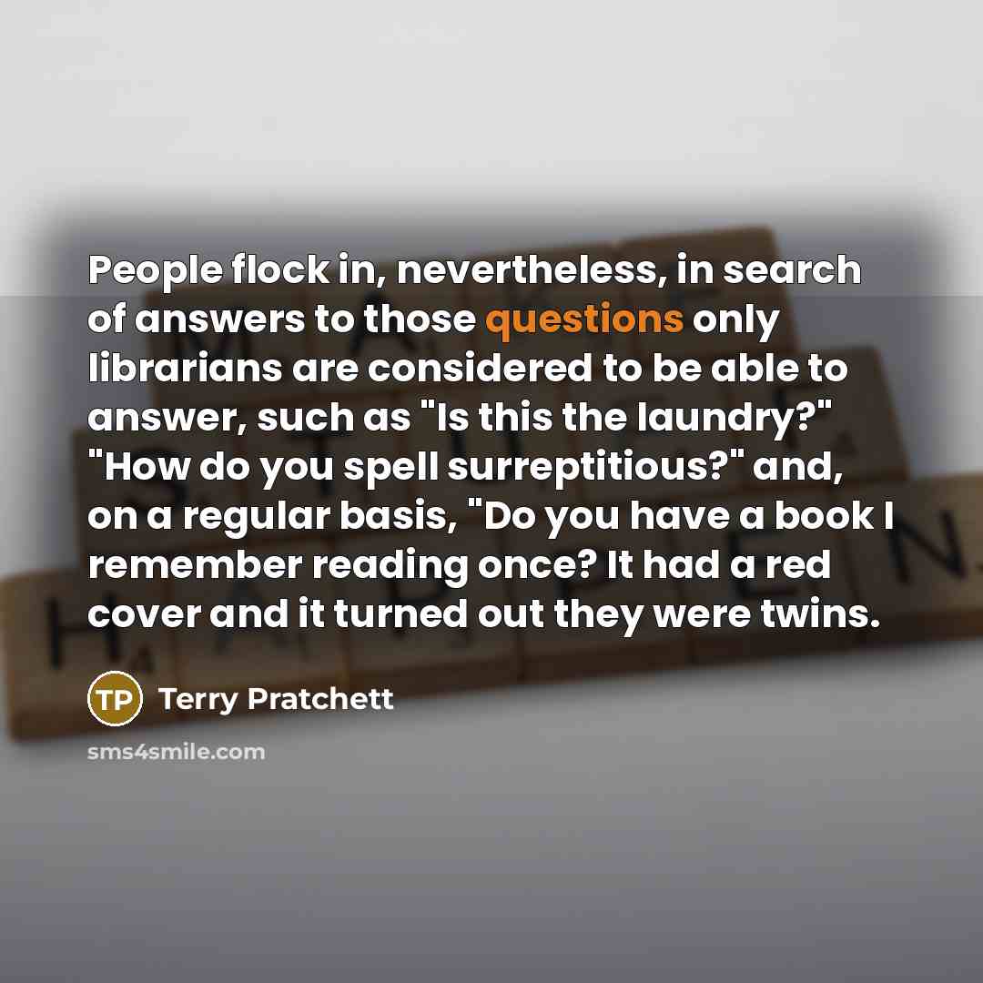 “People flock in, nevertheless, in search of answers to those questions only librarians are considered to be able to answer, such as "Is this the laundry?" "How do you spell surreptitious?" and, on a regular basis, "Do you have a book I remember reading once? It had a red cover and it turned out…” quote by Terry Pratchett