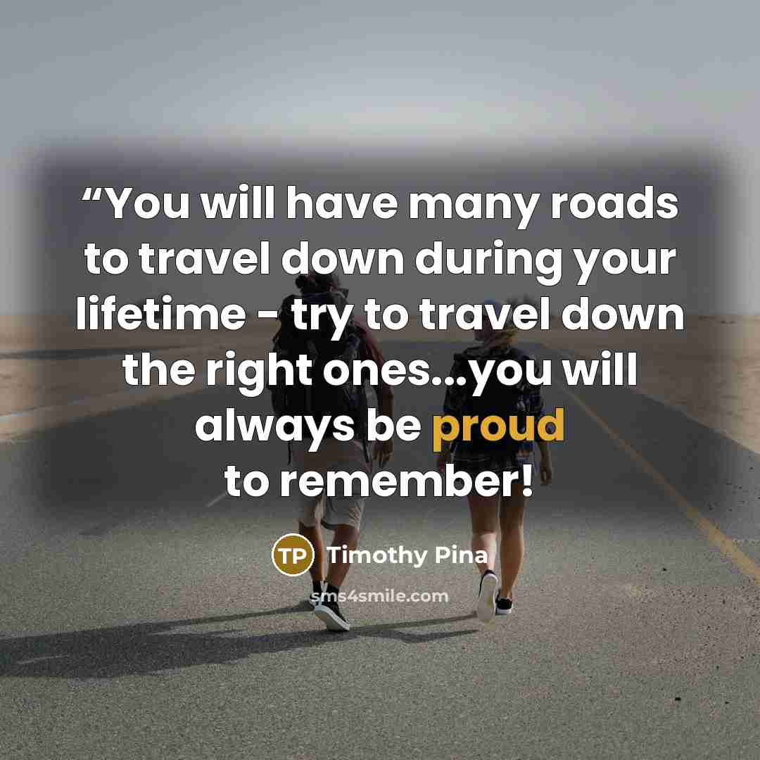 ““You will have many roads to travel down during your lifetime - try to travel down the right ones...you will always be proud to remember!” quote by Timothy Pina