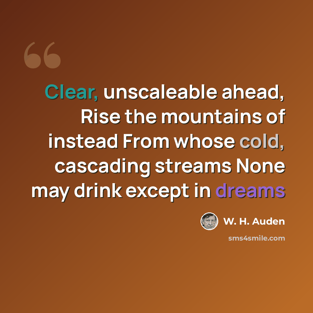 “Clear, unscaleable ahead, Rise the mountains of instead From whose cold, cascading streams None may drink except in dreams” quote by W. H. Auden