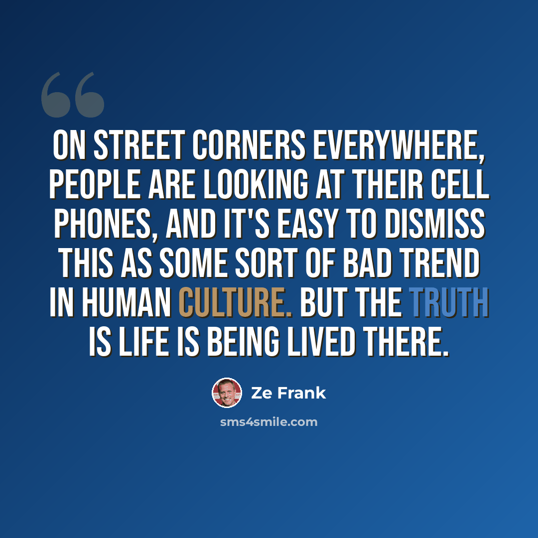 “On street corners everywhere, people are looking at their cell phones, and it's easy to dismiss this as some sort of bad trend in human culture. But the truth is life is being lived there.” quote by Ze Frank