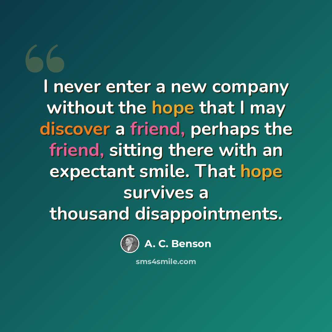 “I never enter a new company without the hope that I may discover a friend, perhaps the friend, sitting there with an expectant smile. That hope survives a thousand disappointments.” quote by A. C. Benson