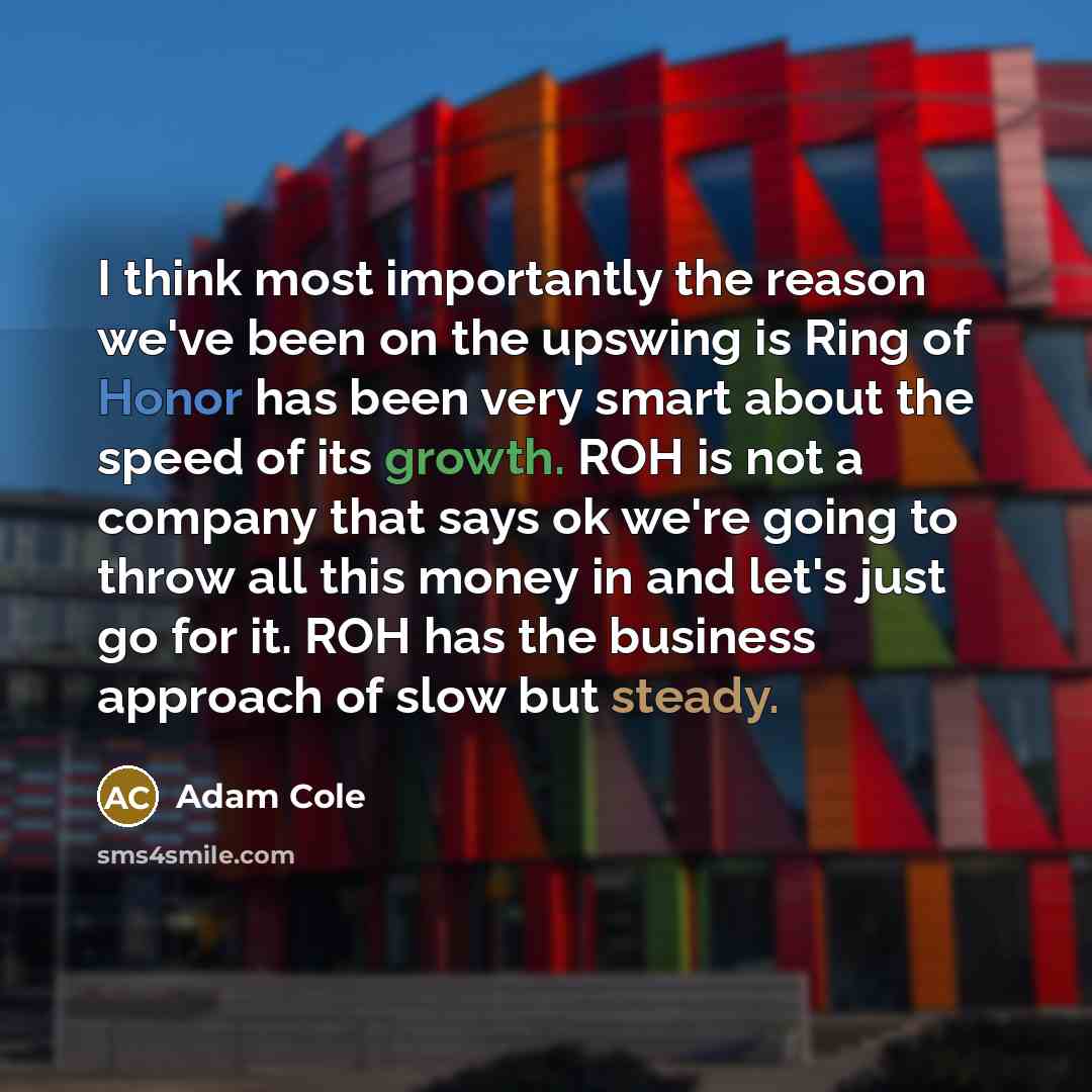 “I think most importantly the reason we've been on the upswing is Ring of Honor has been very smart about the speed of its growth. ROH is not a company that says ok we're going to throw all this money in and let's just go for it. ROH has the business approach of slow but steady.” quote by Adam Cole
