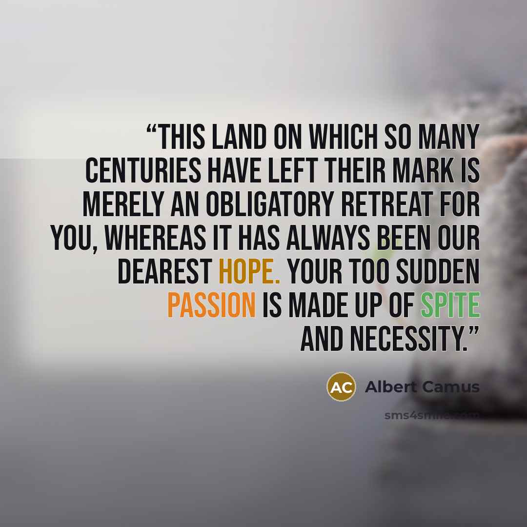 “This land on which so many centuries have left their mark is merely an obligatory retreat for you, whereas it has always been our dearest hope. Your too sudden passion is made up of spite and necessity.” quote by Albert Camus