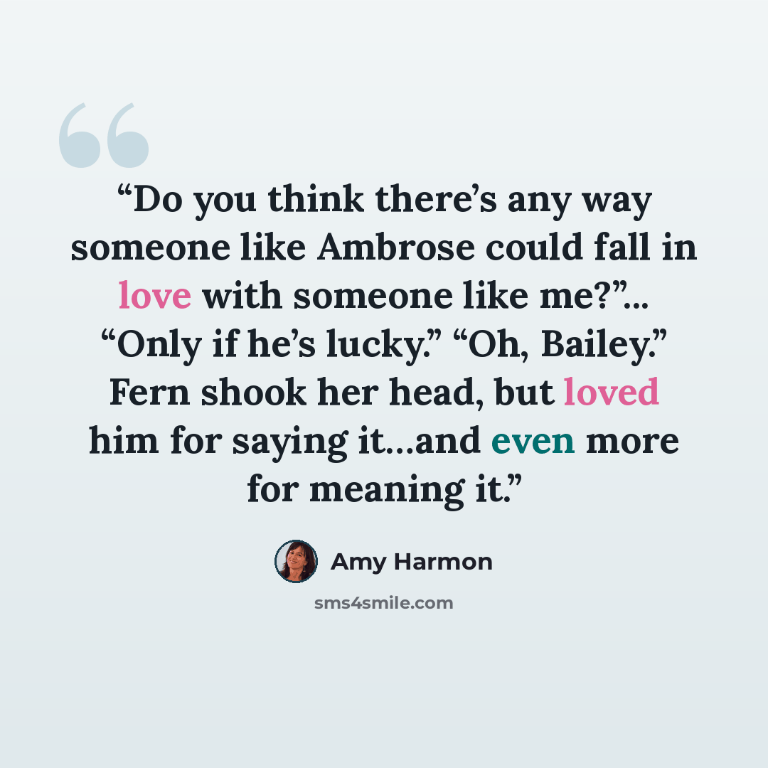 “Do you think there’s any way someone like Ambrose could fall in love with someone like me?”... “Only if he’s lucky.” “Oh, Bailey.” Fern shook her head, but loved him for saying it…and even more for meaning it.” quote by Amy Harmon