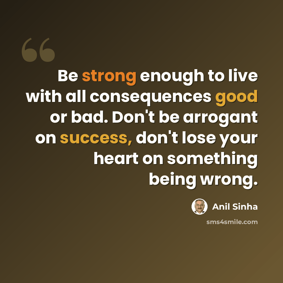 “Be strong enough to live with all consequences good or bad. Don't be arrogant on success, don't lose your heart on something being wrong.” quote by Anil Sinha