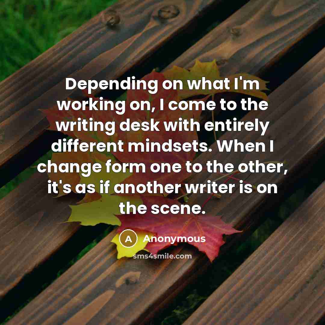 “Depending on what I'm working on, I come to the writing desk with entirely different mindsets. When I change form one to the other, it's as if another writer is on the scene.” quote by Anonymous