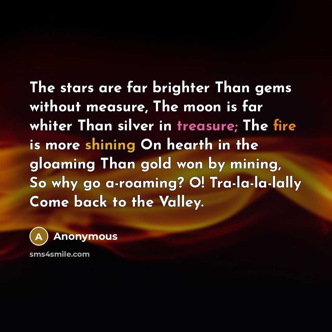 “The stars are far brighter Than gems without measure, The moon is far whiter Than silver in treasure; The fire is more shining On hearth in the gloaming Than gold won by mining, So why go a-roaming? O! Tra-la-la-lally Come back to the Valley.” quote by Anonymous