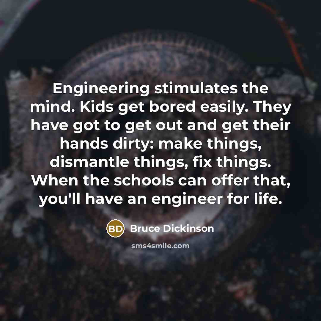 “Engineering stimulates the mind. Kids get bored easily. They have got to get out and get their hands dirty: make things, dismantle things, fix things. When the schools can offer that, you'll have an engineer for life.” quote by Bruce Dickinson