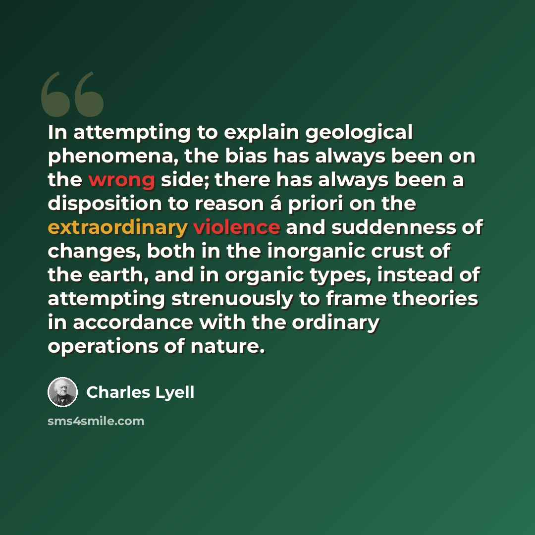 “In attempting to explain geological phenomena, the bias has always been on the wrong side; there has always been a disposition to reason á priori on the extraordinary violence and suddenness of changes, both in the inorganic crust of the earth, and in organic types, instead of attempting…” quote by Charles Lyell