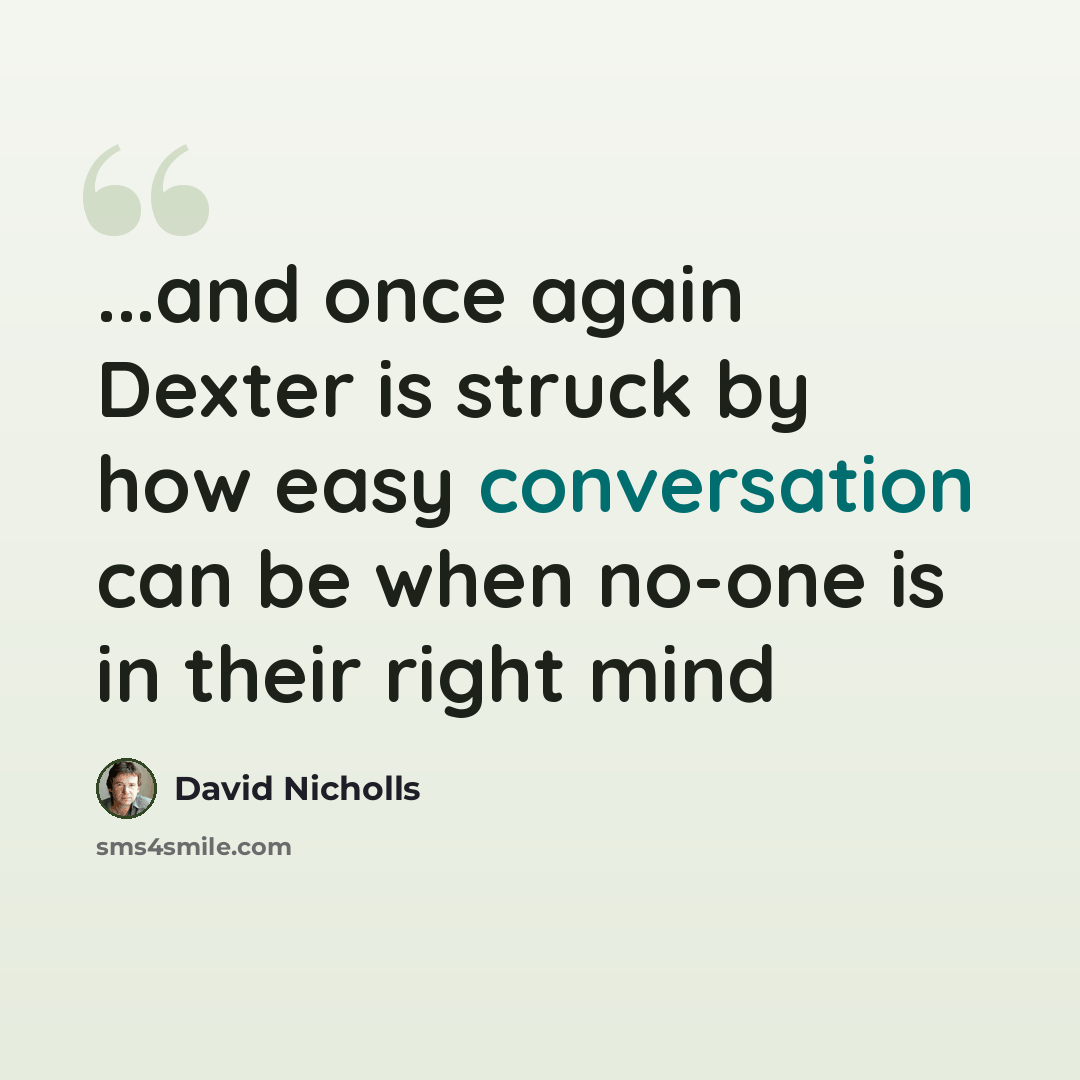“...and once again Dexter is struck by how easy conversation can be when no-one is in their right mind” quote by David Nicholls