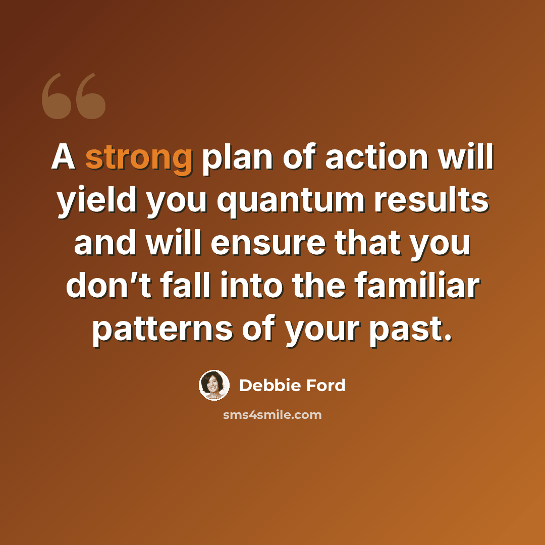 “A strong plan of action will yield you quantum results and will ensure that you don’t fall into the familiar patterns of your past.” quote by Debbie Ford