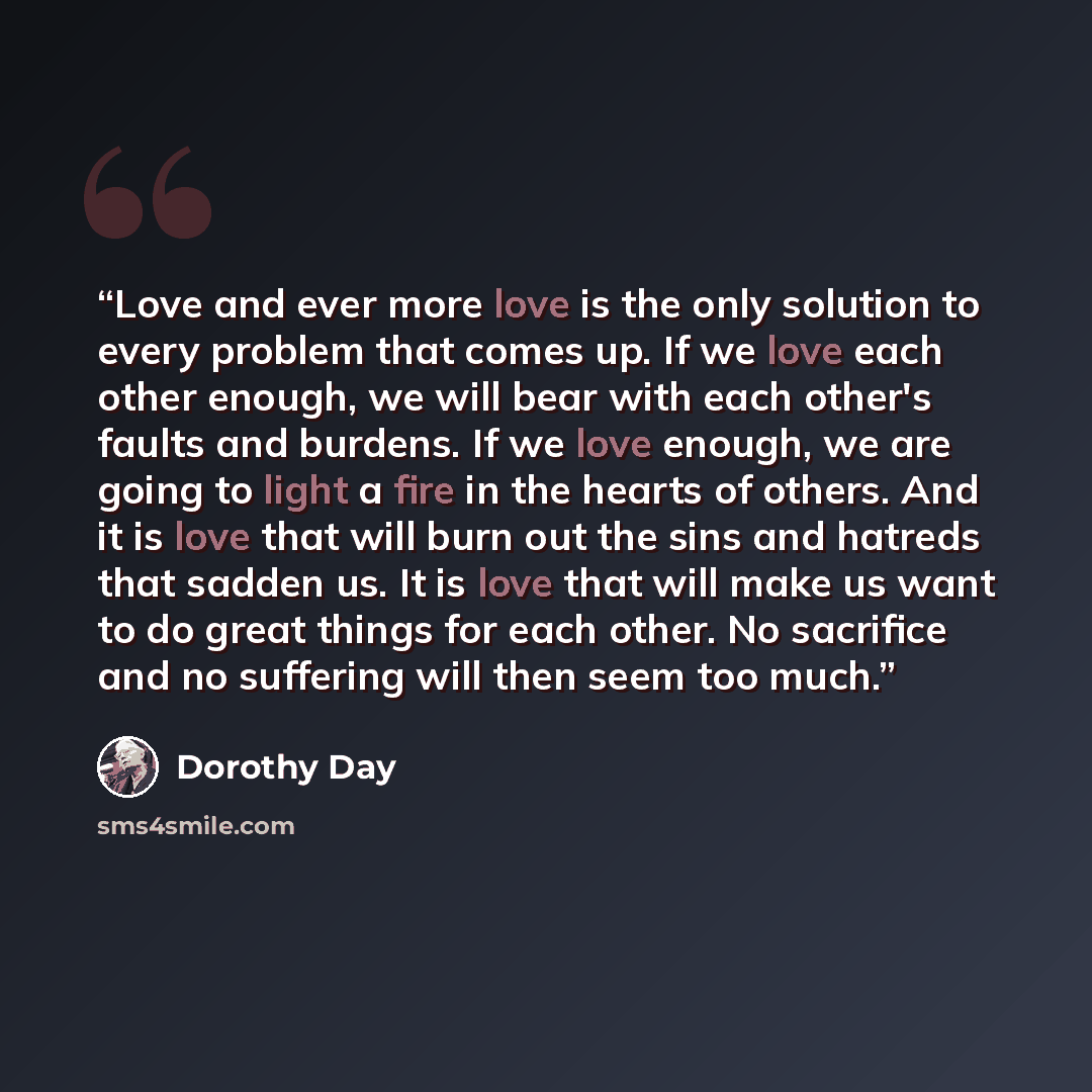 “Love and ever more love is the only solution to every problem that comes up. If we love each other enough, we will bear with each other's faults and burdens. If we love enough, we are going to light a fire in the hearts of others. And it is love that will burn out the sins and hatreds that sadden…” quote by Dorothy Day