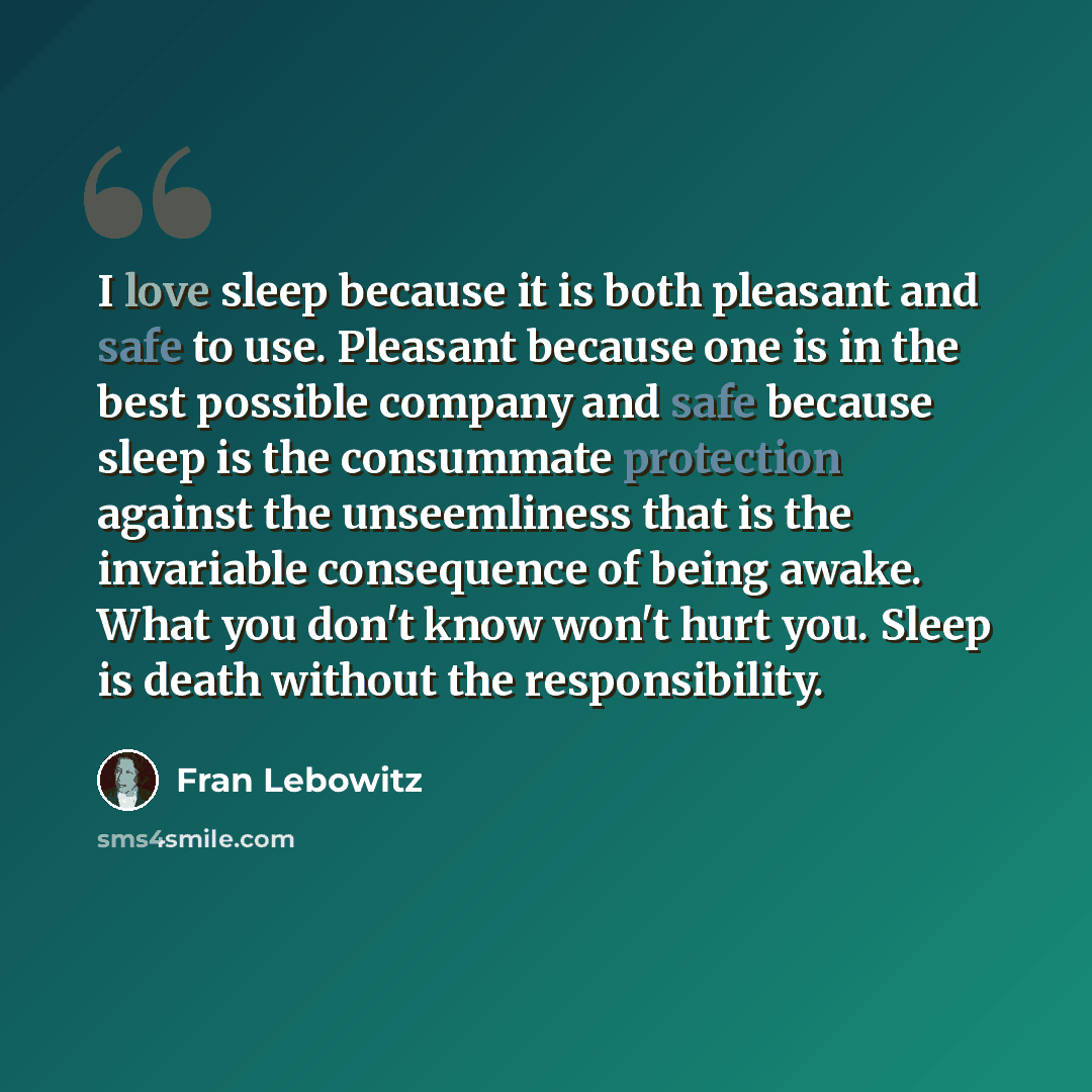 “I love sleep because it is both pleasant and safe to use. Pleasant because one is in the best possible company and safe because sleep is the consummate protection against the unseemliness that is the invariable consequence of being awake. What you don't know won't hurt you. Sleep is death without…” quote by Fran Lebowitz