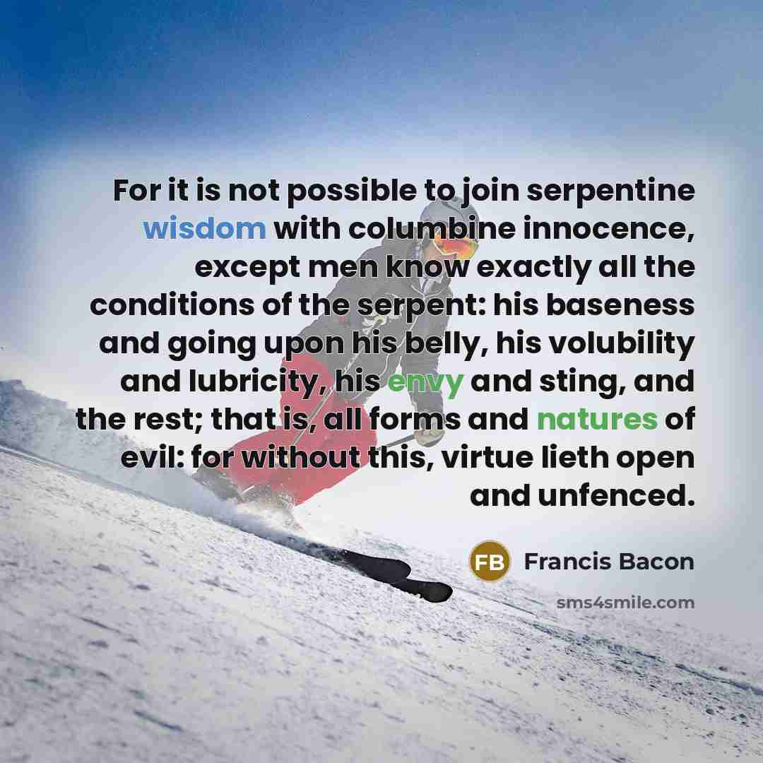 “For it is not possible to join serpentine wisdom with columbine innocence, except men know exactly all the conditions of the serpent: his baseness and going upon his belly, his volubility and lubricity, his envy and sting, and the rest; that is, all forms and natures of evil: for without this…” quote by Francis Bacon