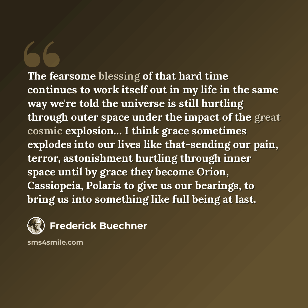 “The fearsome blessing of that hard time continues to work itself out in my life in the same way we're told the universe is still hurtling through outer space under the impact of the great cosmic explosion… I think grace sometimes explodes into our lives like that-sending our pain, terror…” quote by Frederick Buechner