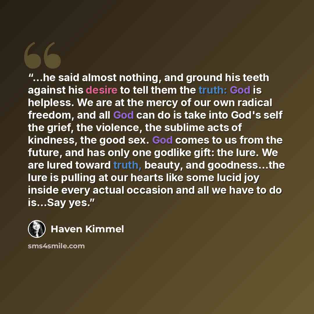 “...he said almost nothing, and ground his teeth against his desire to tell them the truth: God is helpless. We are at the mercy of our own radical freedom, and all God can do is take into God's self the grief, the violence, the sublime acts of kindness, the good sex. God comes to us from the…” quote by Haven Kimmel