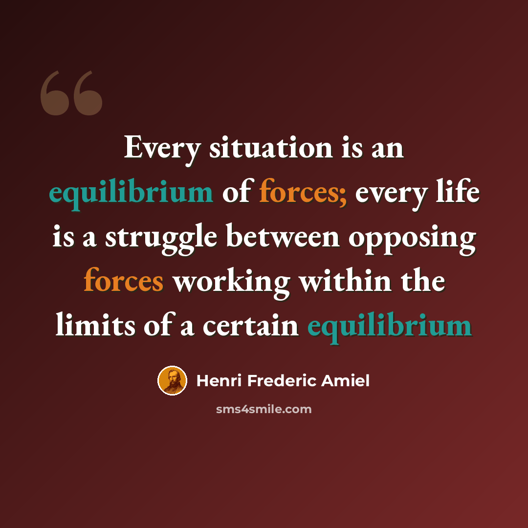 “Every situation is an equilibrium of forces; every life is a struggle between opposing forces working within the limits of a certain equilibrium” quote by Henri Frederic Amiel