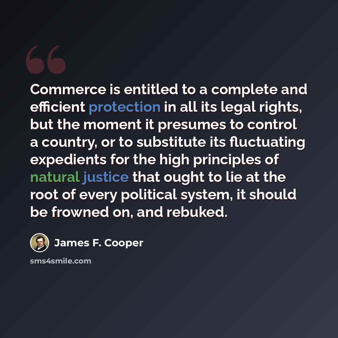“Commerce is entitled to a complete and efficient protection in all its legal rights, but the moment it presumes to control a country, or to substitute its fluctuating expedients for the high principles of natural justice that ought to lie at the root of every political system, it should be frowned…” quote by James F. Cooper