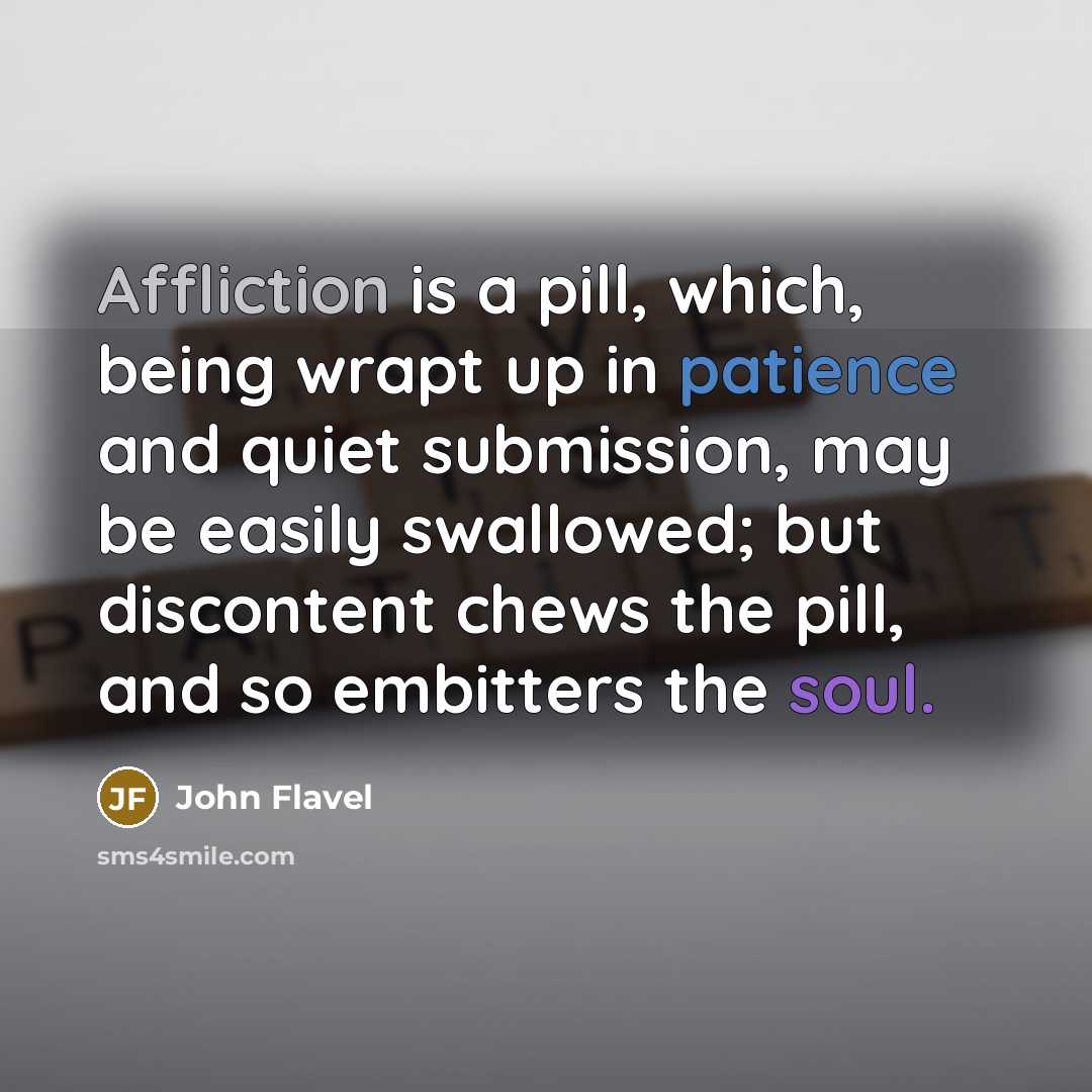 “Affliction is a pill, which, being wrapt up in patience and quiet submission, may be easily swallowed; but discontent chews the pill, and so embitters the soul.” quote by John Flavel