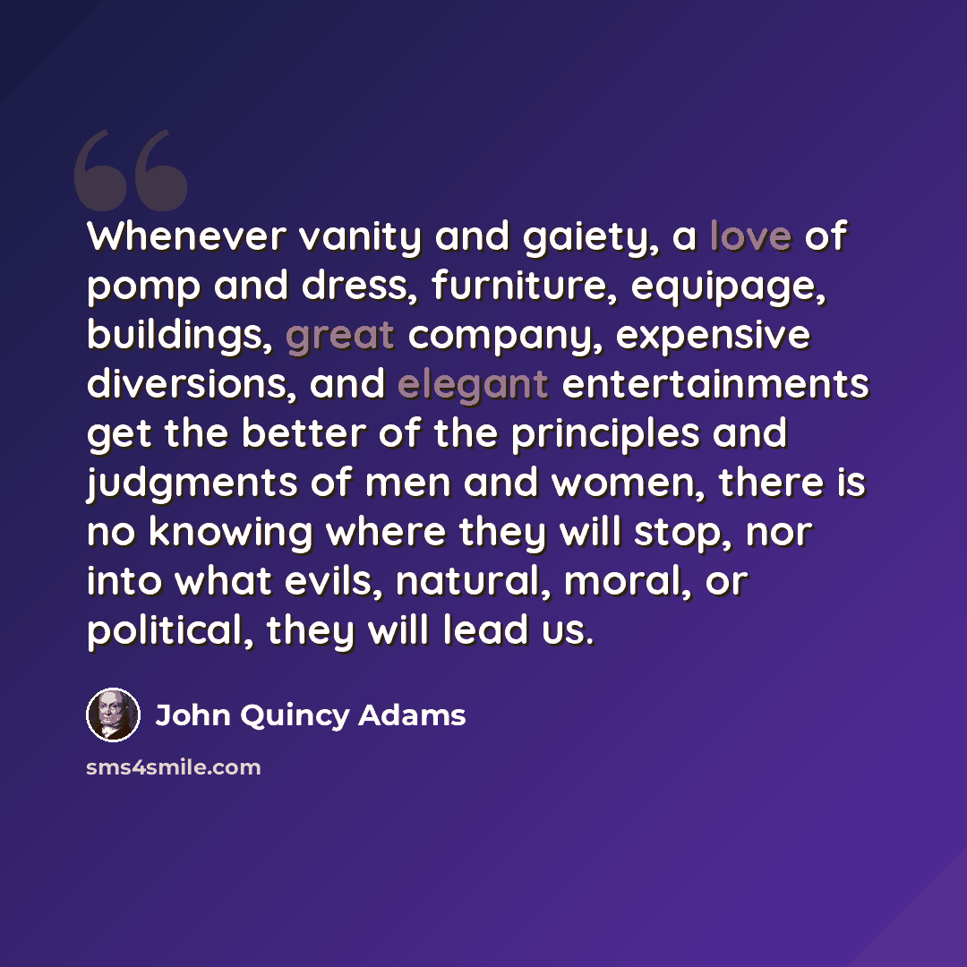 “Whenever vanity and gaiety, a love of pomp and dress, furniture, equipage, buildings, great company, expensive diversions, and elegant entertainments get the better of the principles and judgments of men and women, there is no knowing where they will stop, nor into what evils, natural, moral, or…” quote by John Quincy Adams