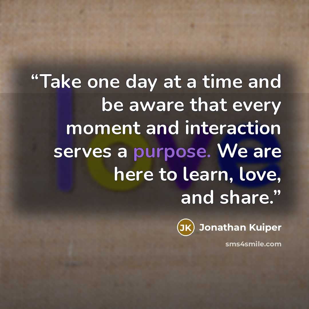“Take one day at a time and be aware that every moment and interaction serves a purpose. We are here to learn, love, and share.” quote by Jonathan Kuiper