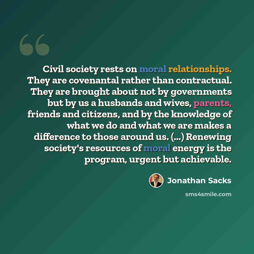 “Civil society rests on moral relationships. They are covenantal rather than contractual. They are brought about not by governments but by us a husbands and wives, parents, friends and citizens, and by the knowledge of what we do and what we are makes a difference to those around us. (...) Renewing…” quote by Jonathan Sacks