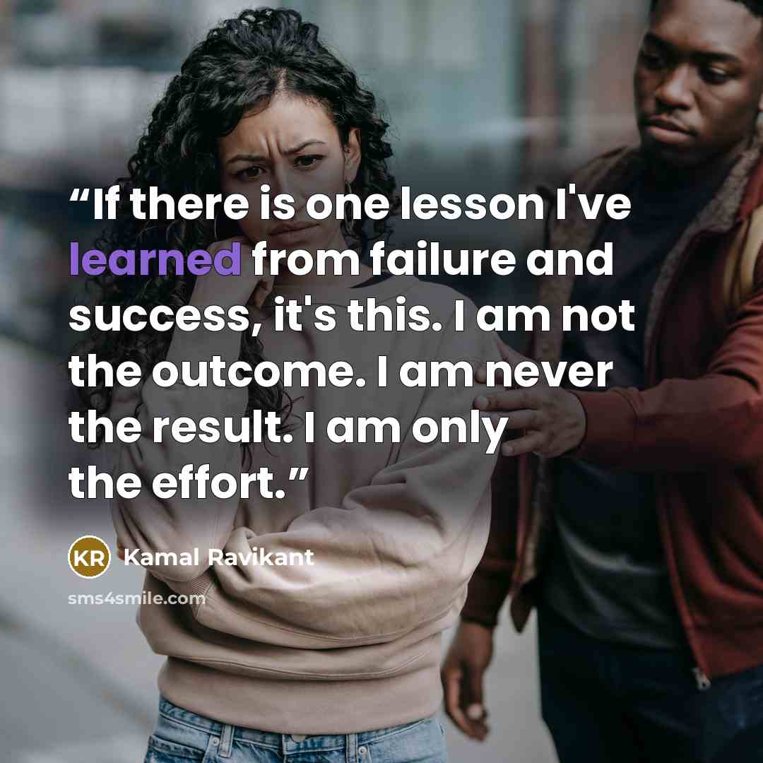 “If there is one lesson I've learned from failure and success, it's this. I am not the outcome. I am never the result. I am only the effort.” quote by Kamal Ravikant