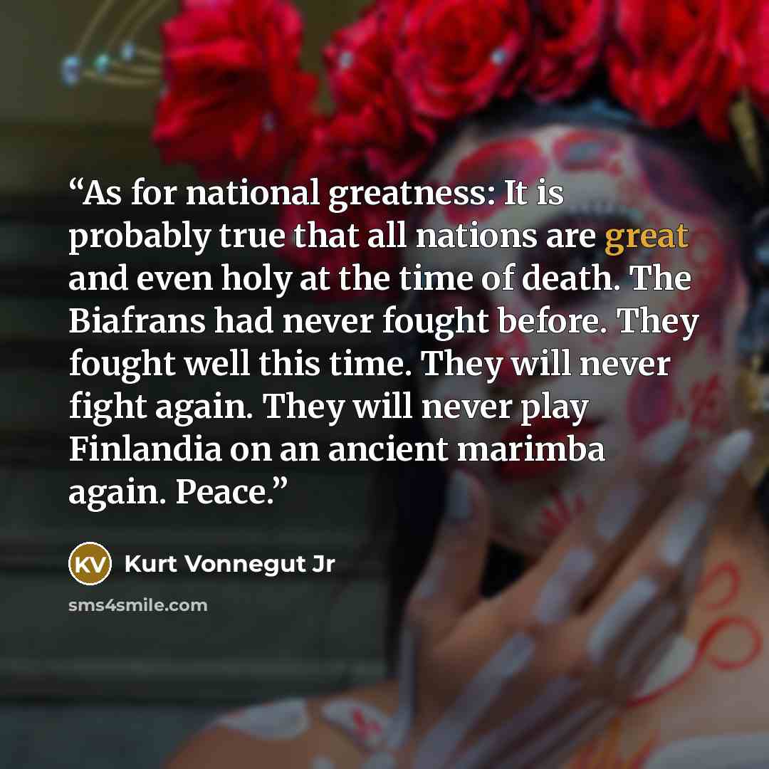 “As for national greatness: It is probably true that all nations are great and even holy at the time of death. The Biafrans had never fought before. They fought well this time. They will never fight again. They will never play Finlandia on an ancient marimba again. Peace.” quote by Kurt Vonnegut Jr