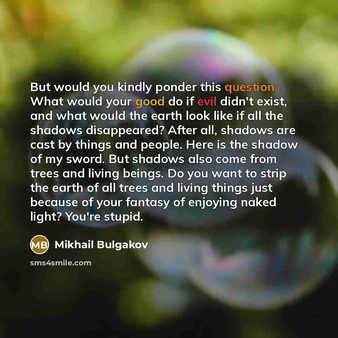“But would you kindly ponder this question: What would your good do if evil didn't exist, and what would the earth look like if all the shadows disappeared? After all, shadows are cast by things and people. Here is the shadow of my sword. But shadows also come from trees and living beings. Do you…” quote by Mikhail Bulgakov