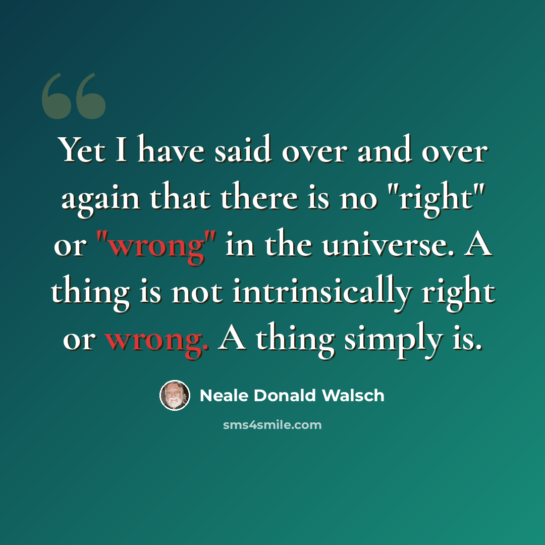 “Yet I have said over and over again that there is no "right" or "wrong" in the universe. A thing is not intrinsically right or wrong. A thing simply is.” quote by Neale Donald Walsch