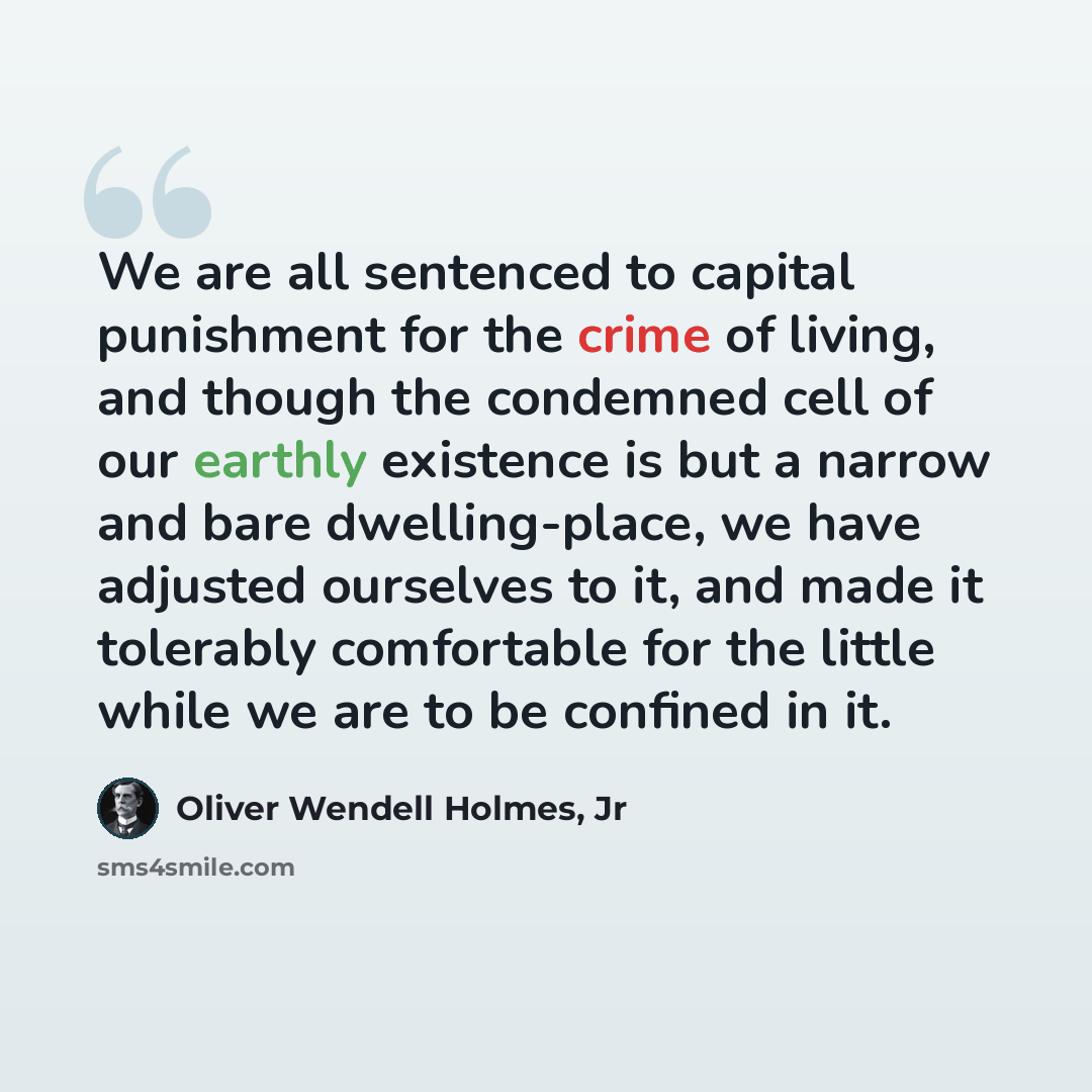“We are all sentenced to capital punishment for the crime of living, and though the condemned cell of our earthly existence is but a narrow and bare dwelling-place, we have adjusted ourselves to it, and made it tolerably comfortable for the little while we are to be confined in it.” quote by Oliver Wendell Holmes, Jr