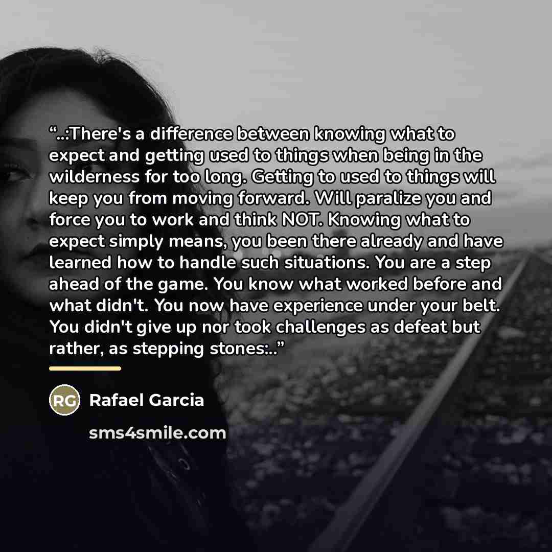 “..:There's a difference between knowing what to expect and getting used to things when being in the wilderness for too long. Getting to used to things will keep you from moving forward. Will paralize you and force you to work and think NOT. Knowing what to expect simply means, you been there…” quote by Rafael Garcia