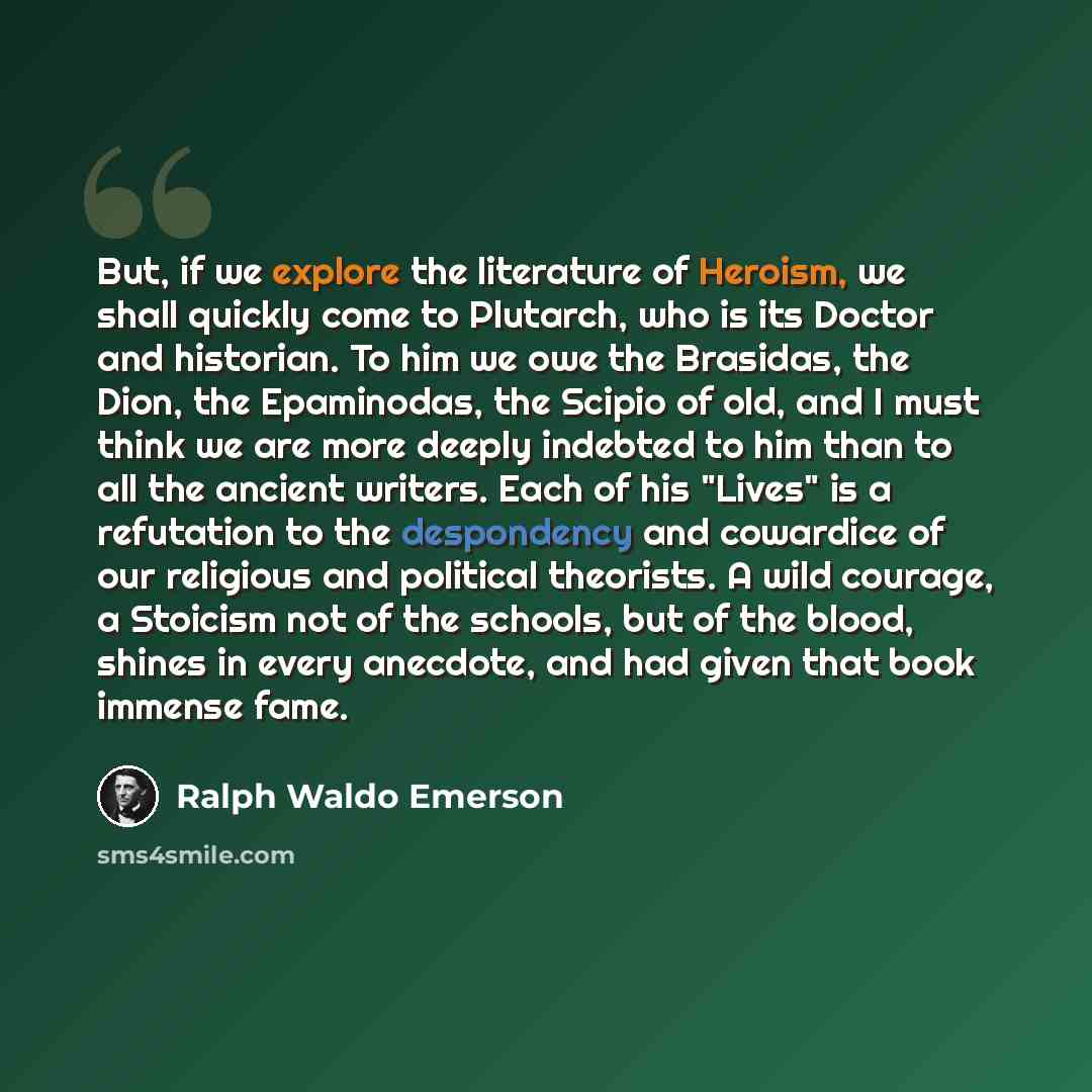 “But, if we explore the literature of Heroism, we shall quickly come to Plutarch, who is its Doctor and historian. To him we owe the Brasidas, the Dion, the Epaminodas, the Scipio of old, and I must think we are more deeply indebted to him than to all the ancient writers. Each of his "Lives" is a…” quote by Ralph Waldo Emerson
