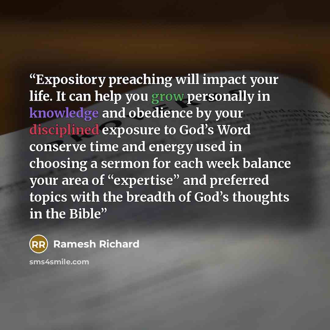 “Expository preaching will impact your life. It can help you grow personally in knowledge and obedience by your disciplined exposure to God’s Word conserve time and energy used in choosing a sermon for each week balance your area of “expertise” and preferred topics with the breadth of God’s…” quote by Ramesh Richard