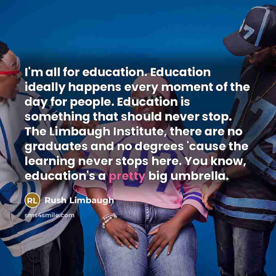 “I'm all for education. Education ideally happens every moment of the day for people. Education is something that should never stop. The Limbaugh Institute, there are no graduates and no degrees 'cause the learning never stops here. You know, education's a pretty big umbrella.” quote by Rush Limbaugh