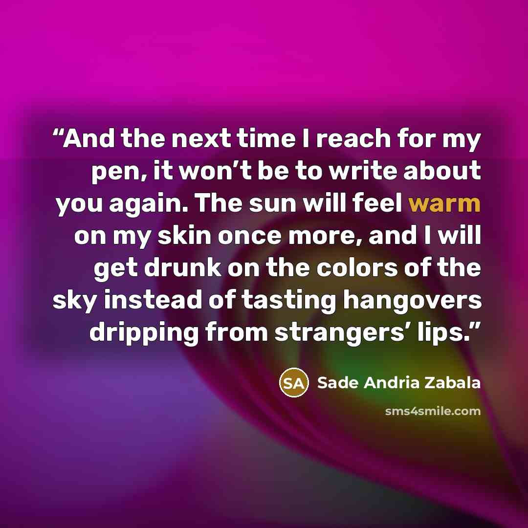 “And the next time I reach for my pen, it won’t be to write about you again. The sun will feel warm on my skin once more, and I will get drunk on the colors of the sky instead of tasting hangovers dripping from strangers’ lips.” quote by Sade Andria Zabala