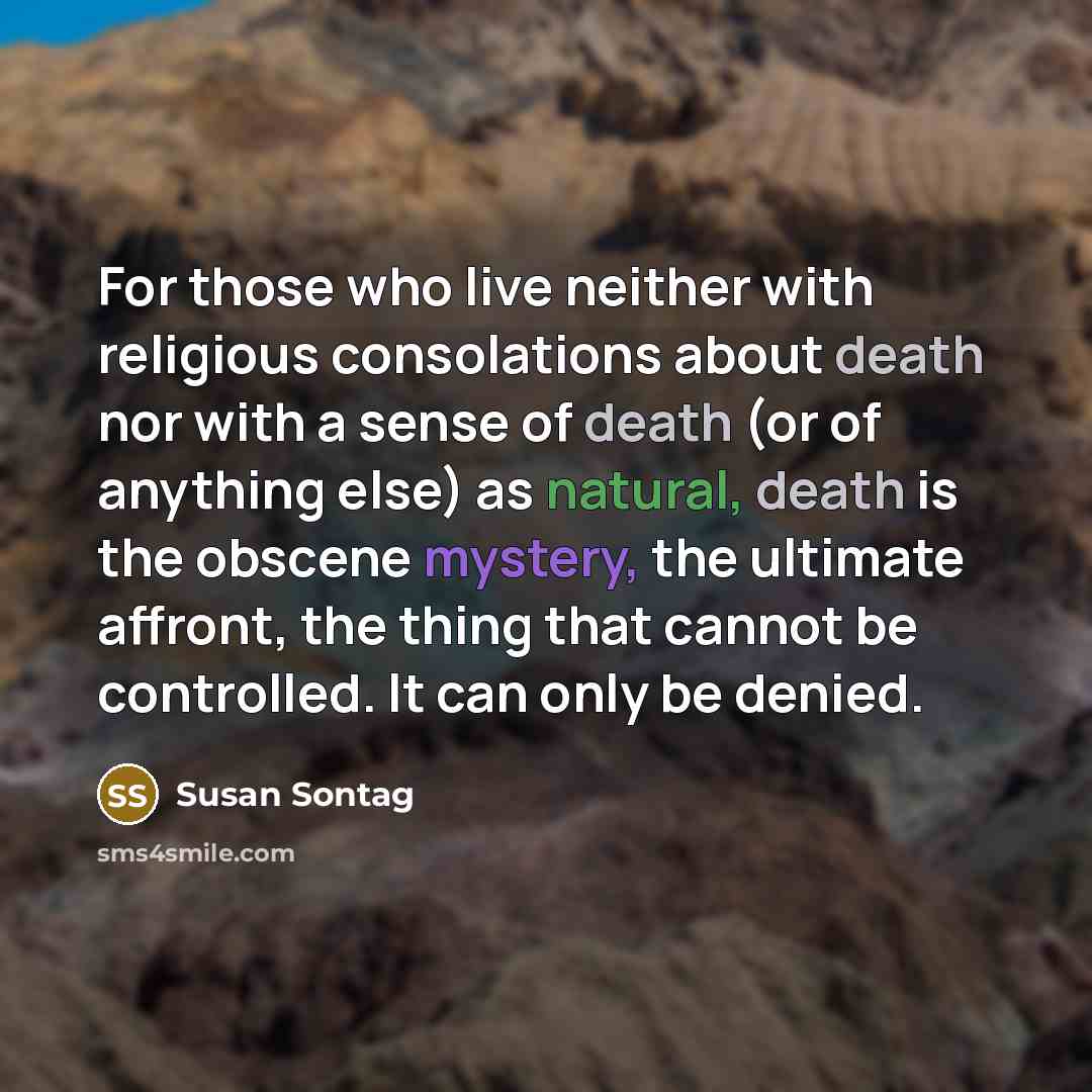 “For those who live neither with religious consolations about death nor with a sense of death (or of anything else) as natural, death is the obscene mystery, the ultimate affront, the thing that cannot be controlled. It can only be denied.” quote by Susan Sontag