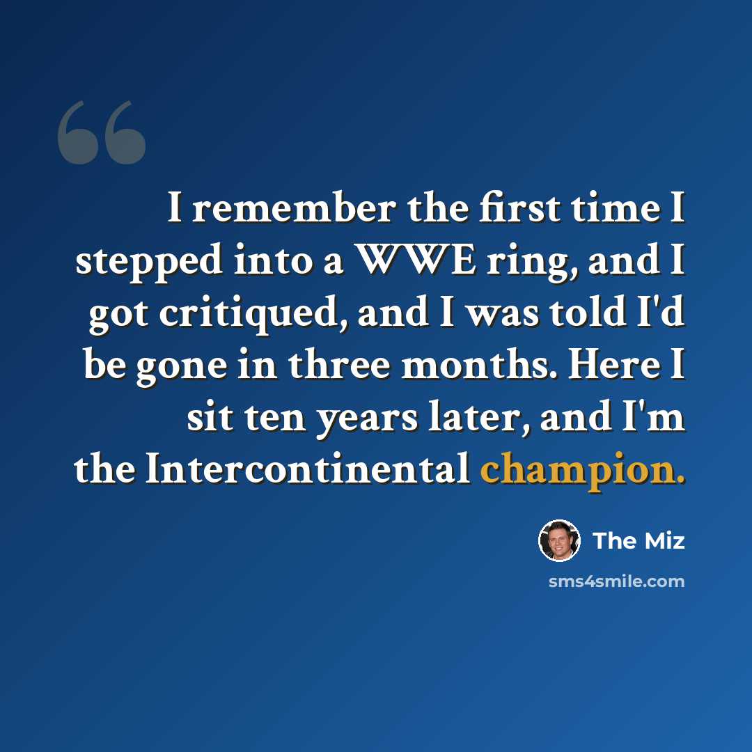 “I remember the first time I stepped into a WWE ring, and I got critiqued, and I was told I'd be gone in three months. Here I sit ten years later, and I'm the Intercontinental champion.” quote by The Miz