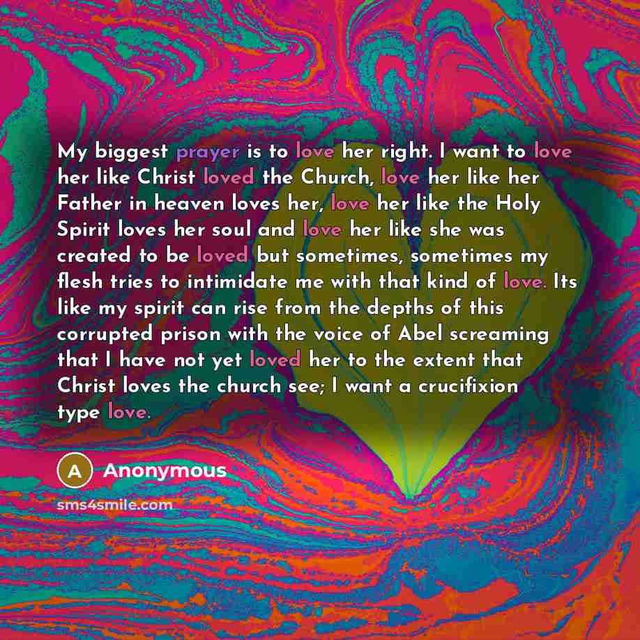 “My biggest prayer is to love her right. I want to love her like Christ loved the Church, love her like her Father in heaven loves her, love her like the Holy Spirit loves her soul and love her like she was created to be loved but sometimes, sometimes my flesh tries to intimidate me with that kind…” quote by Anonymous