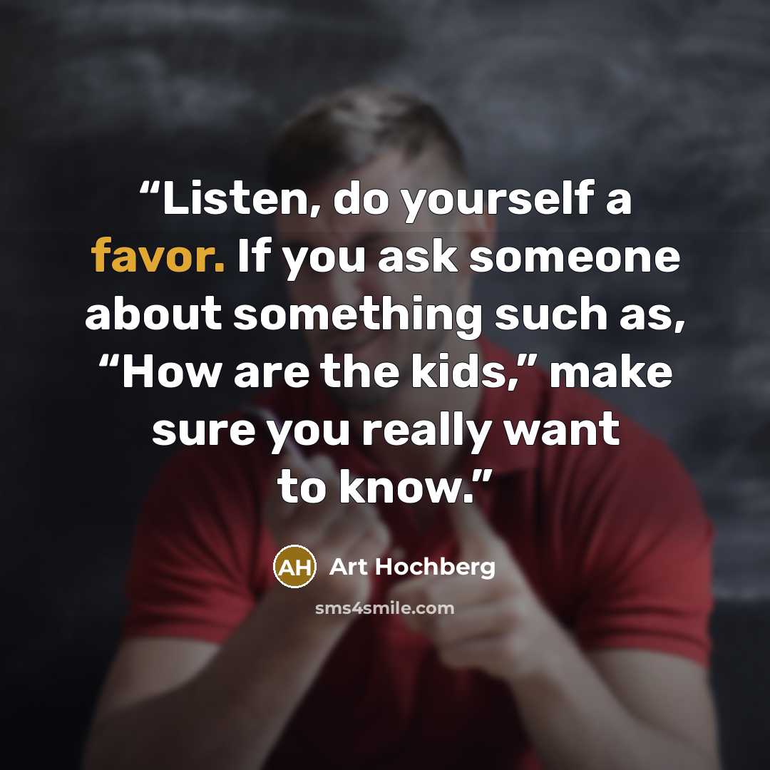 “Listen, do yourself a favor. If you ask someone about something such as, “How are the kids,” make sure you really want to know.” quote by Art Hochberg