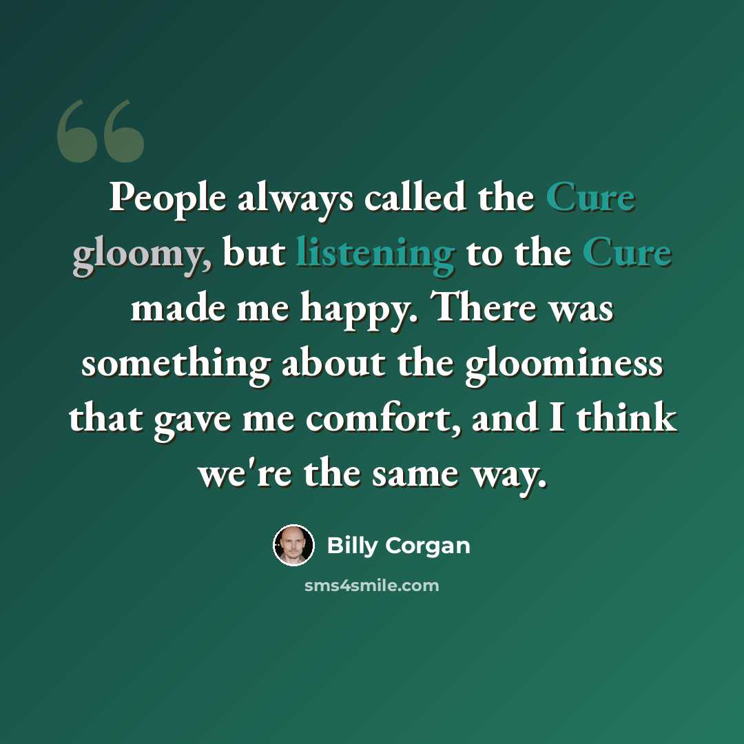 “People always called the Cure gloomy, but listening to the Cure made me happy. There was something about the gloominess that gave me comfort, and I think we're the same way.” quote by Billy Corgan