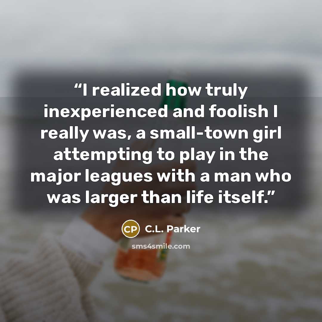 “I realized how truly inexperienced and foolish I really was, a small-town girl attempting to play in the major leagues with a man who was larger than life itself.” quote by C.L. Parker