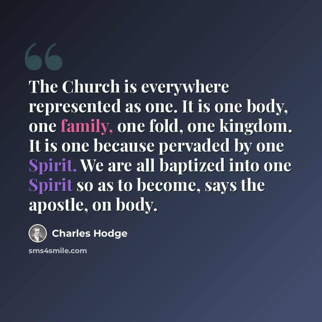 “The Church is everywhere represented as one. It is one body, one family, one fold, one kingdom. It is one because pervaded by one Spirit. We are all baptized into one Spirit so as to become, says the apostle, on body.” quote by Charles Hodge