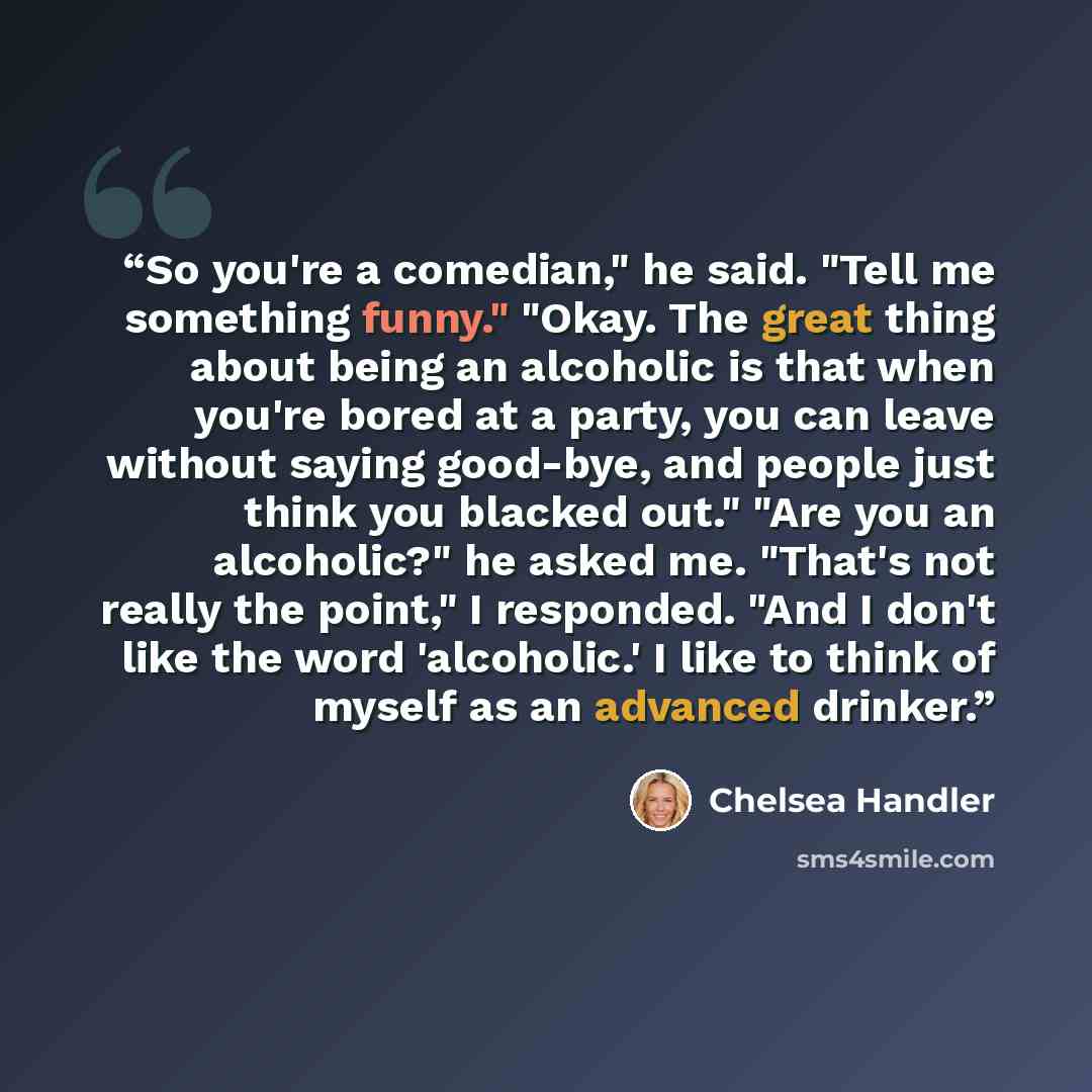 “So you're a comedian," he said. "Tell me something funny." "Okay. The great thing about being an alcoholic is that when you're bored at a party, you can leave without saying good-bye, and people just think you blacked out." "Are you an alcoholic?" he asked me. "That's not really the point," I…” quote by Chelsea Handler