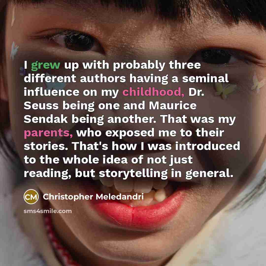 “I grew up with probably three different authors having a seminal influence on my childhood, Dr. Seuss being one and Maurice Sendak being another. That was my parents, who exposed me to their stories. That's how I was introduced to the whole idea of not just reading, but storytelling in general.” quote by Christopher Meledandri