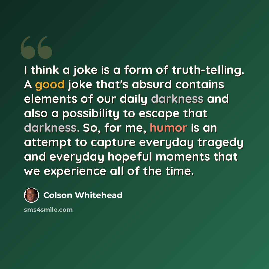 “I think a joke is a form of truth-telling. A good joke that's absurd contains elements of our daily darkness and also a possibility to escape that darkness. So, for me, humor is an attempt to capture everyday tragedy and everyday hopeful moments that we experience all of the time.” quote by Colson Whitehead