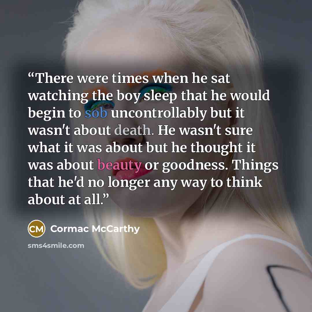 “There were times when he sat watching the boy sleep that he would begin to sob uncontrollably but it wasn't about death. He wasn't sure what it was about but he thought it was about beauty or goodness. Things that he'd no longer any way to think about at all.” quote by Cormac McCarthy