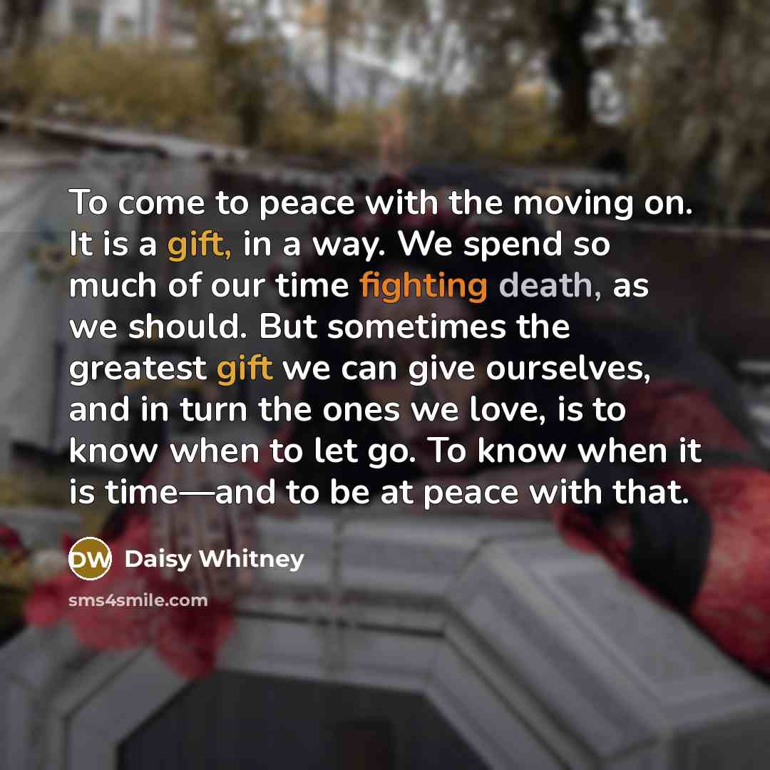 “To come to peace with the moving on. It is a gift, in a way. We spend so much of our time fighting death, as we should. But sometimes the greatest gift we can give ourselves, and in turn the ones we love, is to know when to let go. To know when it is time—and to be at peace with that.” quote by Daisy Whitney
