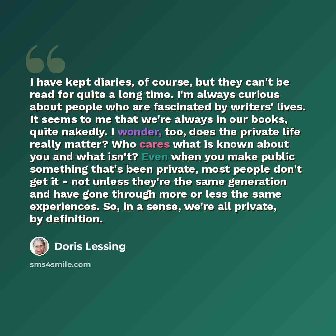 “I have kept diaries, of course, but they can't be read for quite a long time. I'm always curious about people who are fascinated by writers' lives. It seems to me that we're always in our books, quite nakedly. I wonder, too, does the private life really matter? Who cares what is known about you…” quote by Doris Lessing