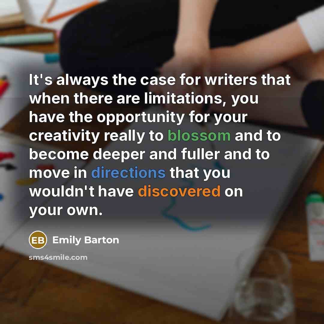 “It's always the case for writers that when there are limitations, you have the opportunity for your creativity really to blossom and to become deeper and fuller and to move in directions that you wouldn't have discovered on your own.” quote by Emily Barton